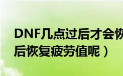 DNF几点过后才会恢复疲劳值（DNF几点过后恢复疲劳值呢）