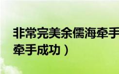 非常完美余儒海牵手成功2018视频（余儒海牵手成功）