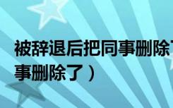 被辞退后把同事删除了怎么办（被辞退后把同事删除了）