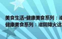 美食生活·健康美食系列：滋阴降火这样吃（关于美食生活·健康美食系列：滋阴降火这样吃介绍）