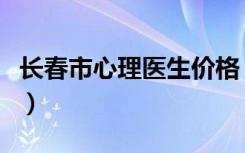 长春市心理医生价格（长春心理医生收费标准）