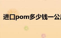 进口pom多少钱一公斤（pom多少钱一吨）