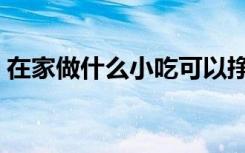 在家做什么小吃可以挣钱（在家做什么挣钱）