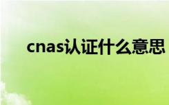 cnas认证什么意思（cnas认证的解释）