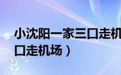 小沈阳一家三口走机场 视频（小沈阳一家三口走机场）