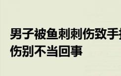 男子被鱼刺刺伤致手指坏死被截除，被鱼刺刺伤别不当回事