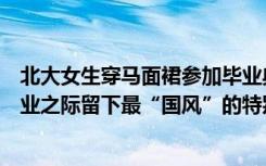 北大女生穿马面裙参加毕业典礼，学位服上搭配云肩，在毕业之际留下最“国风”的特别回忆