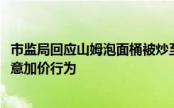 市监局回应山姆泡面桶被炒至1999元：销售过程中未存在恶意加价行为