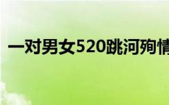 一对男女520跳河殉情（男女520相拥跳桥）