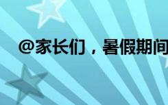 @家长们，暑假期间这些安全知识要牢记