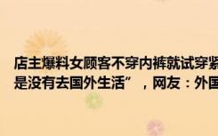 店主爆料女顾客不穿内裤就试穿紧身包臀裙，次日退换遭拒还扬言“你是没有去国外生活”，网友：外国人也没有不穿内裤吧