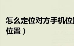 怎么定位对方手机位置（如何定位别人的手机位置）