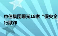 中信集团曝光18家“假央企”，不法分子伪造公章、签字进行欺诈