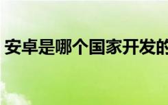 安卓是哪个国家开发的（安卓系统你用过吗）