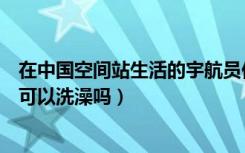 在中国空间站生活的宇航员他们能洗澡吗（宇航员在空间站可以洗澡吗）