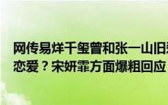 网传易烊千玺曾和张一山旧爱宋妍霏、“知否”长姐王鹤润恋爱？宋妍霏方面爆粗回应：有道理个屁！无稽之谈！