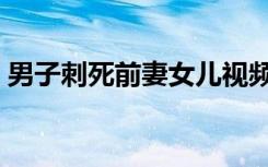 男子刺死前妻女儿视频（男子刺死前妻女儿）