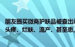 朋友圈买微商护肤品被查出汞超标33万倍，多名女子使用后头疼、烂肤、流产、甚至患上肿瘤