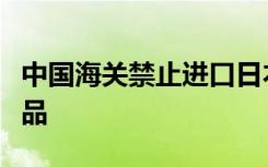 中国海关禁止进口日本福岛等十个县（都）食品