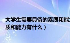 大学生需要具备的素质和能力有哪些（大学生需要具备的素质和能力有什么）