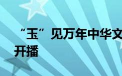 “玉”见万年中华文化 《寻古中国·玉石记》开播