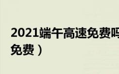 2021端午高速免费吗（2021端午高速是不是免费）