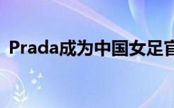 Prada成为中国女足官方合作伙伴,上了热搜