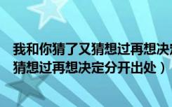 我和你猜了又猜想过再想决定分开是什么歌（我和你猜了又猜想过再想决定分开出处）