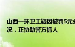 山西一环卫工疑因被罚5元杀害队长，公司：罚款是正常情况，正协助警方抓人