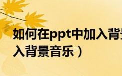 如何在ppt中加入背景音乐（怎么在ppt中加入背景音乐）