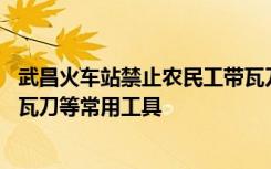 武昌火车站禁止农民工带瓦刀进站 12306人工客服：可携带瓦刀等常用工具