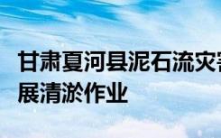 甘肃夏河县泥石流灾害救援继续推进，持续开展清淤作业