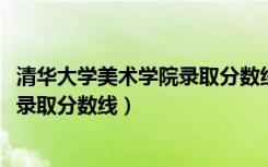 清华大学美术学院录取分数线2022浙江（清华大学美术学院录取分数线）