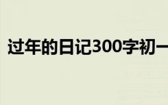 过年的日记300字初一（过年的日记300字）