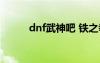 dnf武神吧 铁之拳（dnf武神吧）