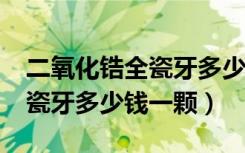 二氧化锆全瓷牙多少钱一颗?兰（二氧化锆全瓷牙多少钱一颗）