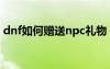 dnf如何赠送npc礼物（dnf怎么送npc礼物）