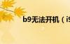 b9无法开机（i9100无法开机）