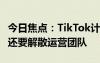 今日焦点：TikTok计划本周开启大规模裁员！还要解散运营团队