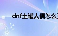 dnf土罐人偶怎么开（dnf土罐人偶）