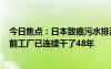 今日焦点：日本致癌污水排海浓度超标420倍遭谴责：发现前工厂已连续干了48年