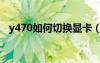 y470如何切换显卡（y470怎么切换显卡）