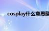 cosplay什么意思翻译中文（cospaly）