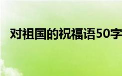 对祖国的祝福语50字左右 对祖国的祝福语