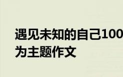 遇见未知的自己100字 遇见未知的自己作文为主题作文