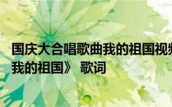 国庆大合唱歌曲我的祖国视频 国庆节爱国情怀歌曲：《我和我的祖国》 歌词