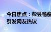 今日焦点：彭昱畅瘦了好多!邓超又玩嗨了，引发网友热议