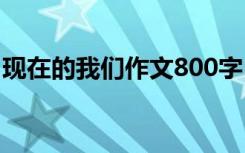 现在的我们作文800字 现在的我们作文400字