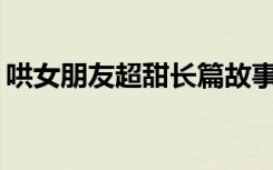 哄女朋友超甜长篇故事1000字 爱情童话故事