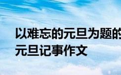 以难忘的元旦为题的作文600字初一 难忘的元旦记事作文